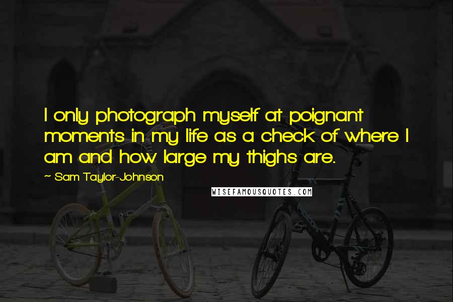 Sam Taylor-Johnson Quotes: I only photograph myself at poignant moments in my life as a check of where I am and how large my thighs are.