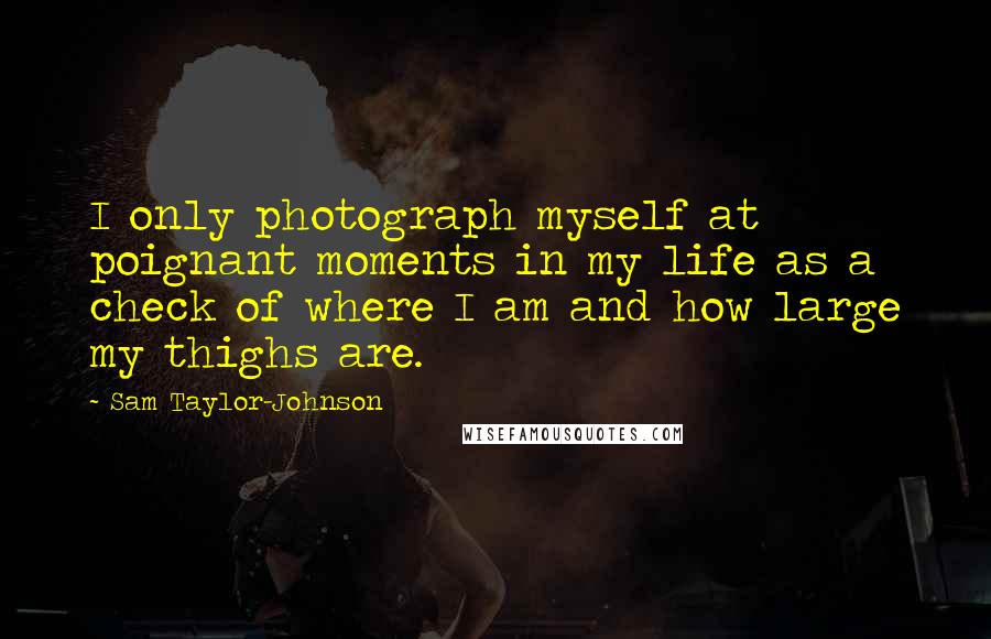 Sam Taylor-Johnson Quotes: I only photograph myself at poignant moments in my life as a check of where I am and how large my thighs are.