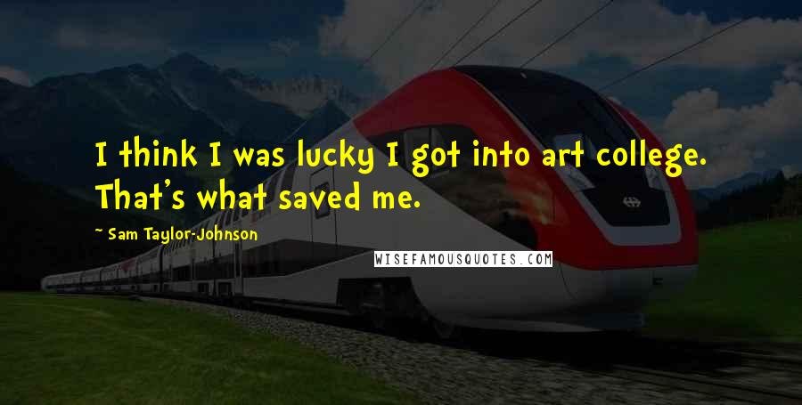 Sam Taylor-Johnson Quotes: I think I was lucky I got into art college. That's what saved me.