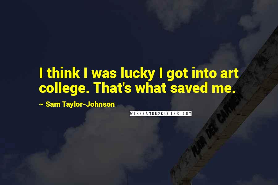 Sam Taylor-Johnson Quotes: I think I was lucky I got into art college. That's what saved me.