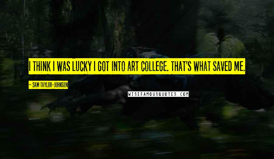 Sam Taylor-Johnson Quotes: I think I was lucky I got into art college. That's what saved me.