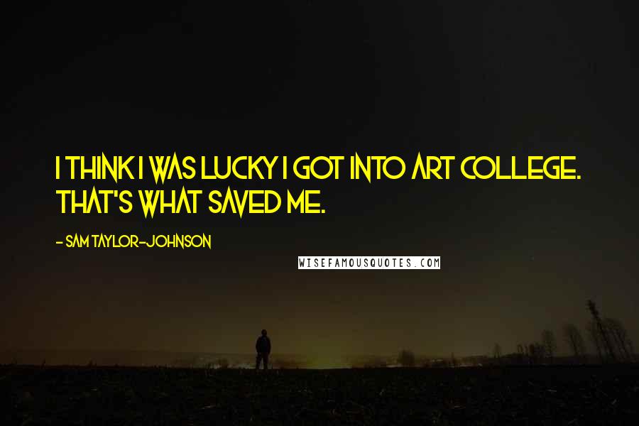 Sam Taylor-Johnson Quotes: I think I was lucky I got into art college. That's what saved me.