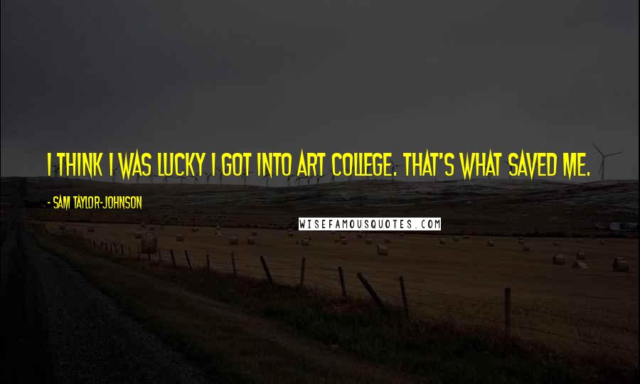 Sam Taylor-Johnson Quotes: I think I was lucky I got into art college. That's what saved me.