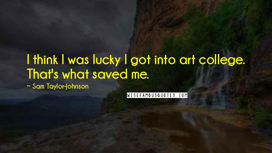 Sam Taylor-Johnson Quotes: I think I was lucky I got into art college. That's what saved me.