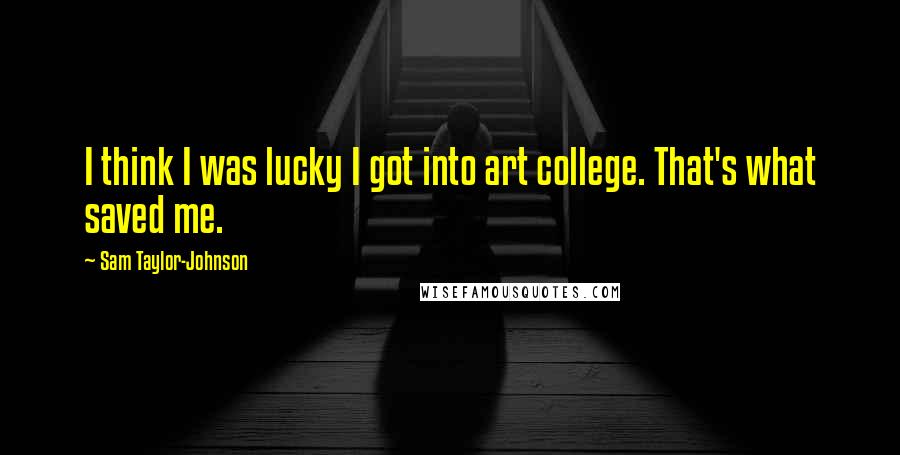 Sam Taylor-Johnson Quotes: I think I was lucky I got into art college. That's what saved me.