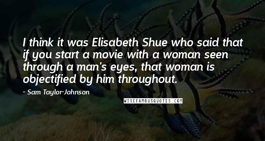Sam Taylor-Johnson Quotes: I think it was Elisabeth Shue who said that if you start a movie with a woman seen through a man's eyes, that woman is objectified by him throughout.