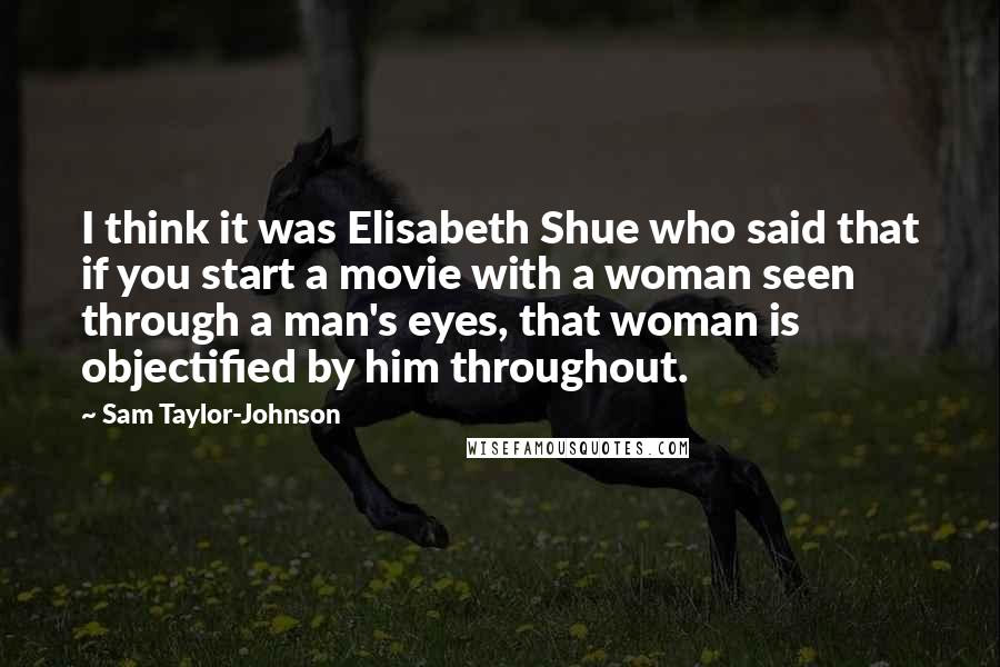 Sam Taylor-Johnson Quotes: I think it was Elisabeth Shue who said that if you start a movie with a woman seen through a man's eyes, that woman is objectified by him throughout.