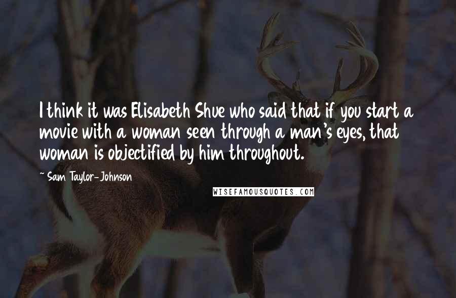Sam Taylor-Johnson Quotes: I think it was Elisabeth Shue who said that if you start a movie with a woman seen through a man's eyes, that woman is objectified by him throughout.