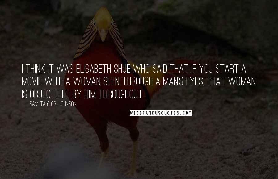 Sam Taylor-Johnson Quotes: I think it was Elisabeth Shue who said that if you start a movie with a woman seen through a man's eyes, that woman is objectified by him throughout.