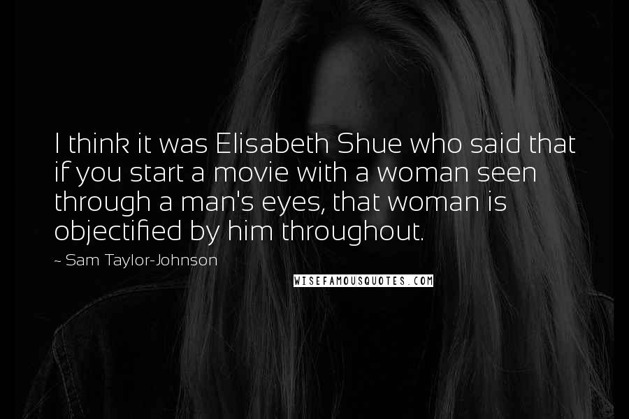 Sam Taylor-Johnson Quotes: I think it was Elisabeth Shue who said that if you start a movie with a woman seen through a man's eyes, that woman is objectified by him throughout.