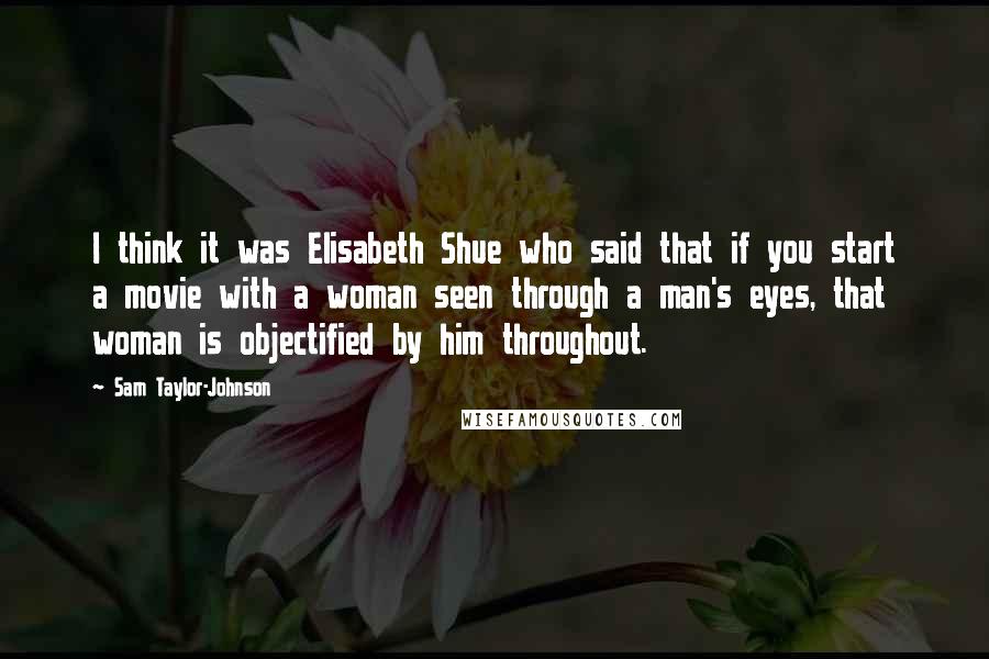 Sam Taylor-Johnson Quotes: I think it was Elisabeth Shue who said that if you start a movie with a woman seen through a man's eyes, that woman is objectified by him throughout.