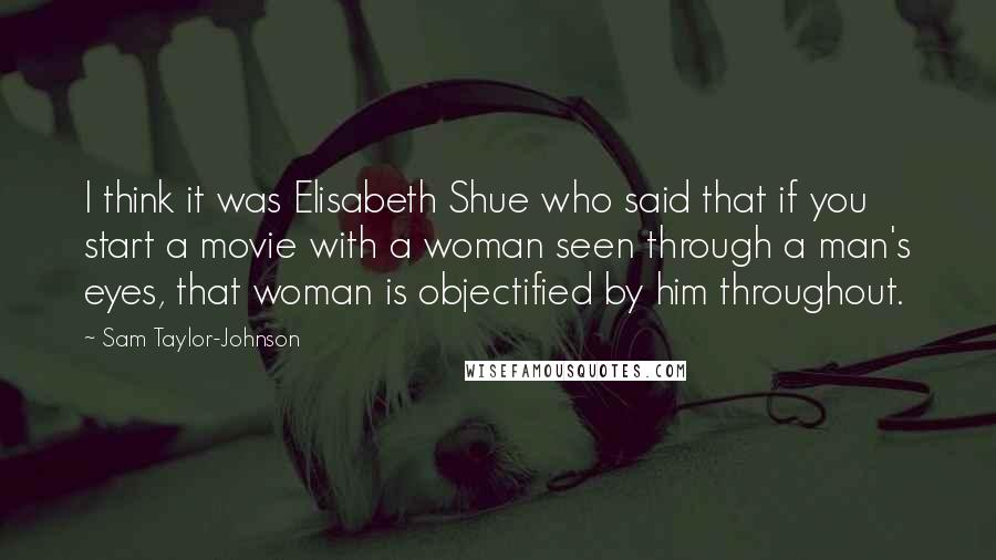 Sam Taylor-Johnson Quotes: I think it was Elisabeth Shue who said that if you start a movie with a woman seen through a man's eyes, that woman is objectified by him throughout.