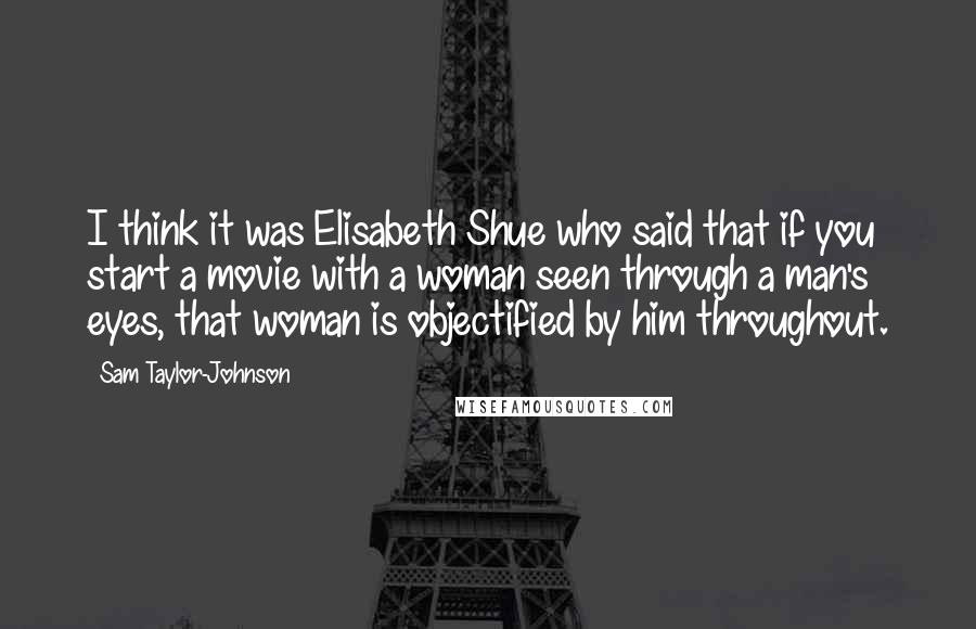 Sam Taylor-Johnson Quotes: I think it was Elisabeth Shue who said that if you start a movie with a woman seen through a man's eyes, that woman is objectified by him throughout.