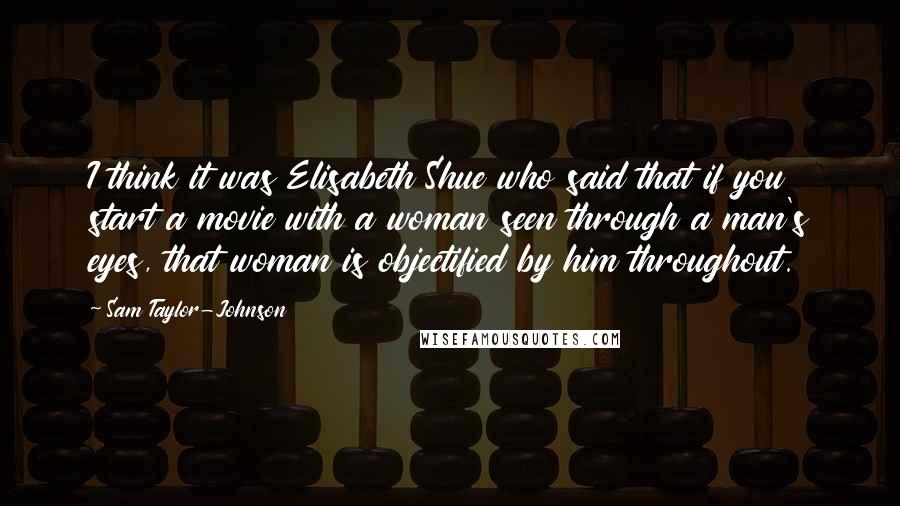 Sam Taylor-Johnson Quotes: I think it was Elisabeth Shue who said that if you start a movie with a woman seen through a man's eyes, that woman is objectified by him throughout.