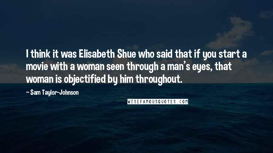 Sam Taylor-Johnson Quotes: I think it was Elisabeth Shue who said that if you start a movie with a woman seen through a man's eyes, that woman is objectified by him throughout.