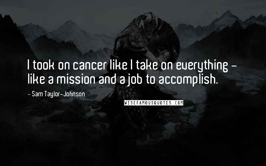 Sam Taylor-Johnson Quotes: I took on cancer like I take on everything - like a mission and a job to accomplish.