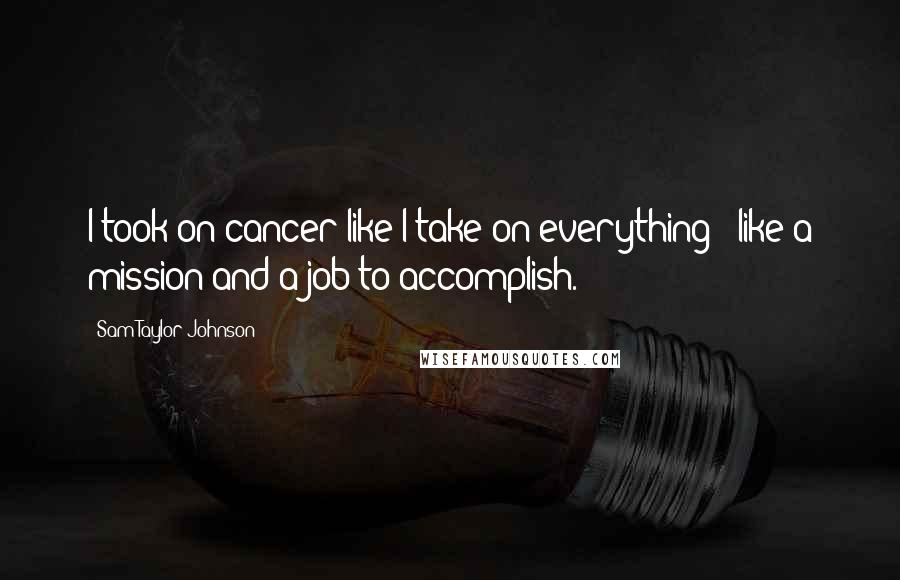 Sam Taylor-Johnson Quotes: I took on cancer like I take on everything - like a mission and a job to accomplish.