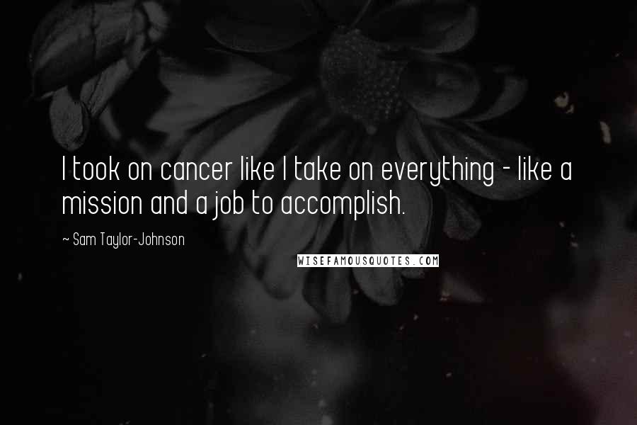 Sam Taylor-Johnson Quotes: I took on cancer like I take on everything - like a mission and a job to accomplish.