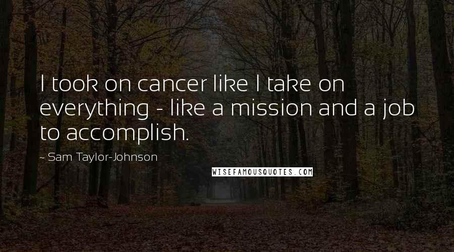 Sam Taylor-Johnson Quotes: I took on cancer like I take on everything - like a mission and a job to accomplish.