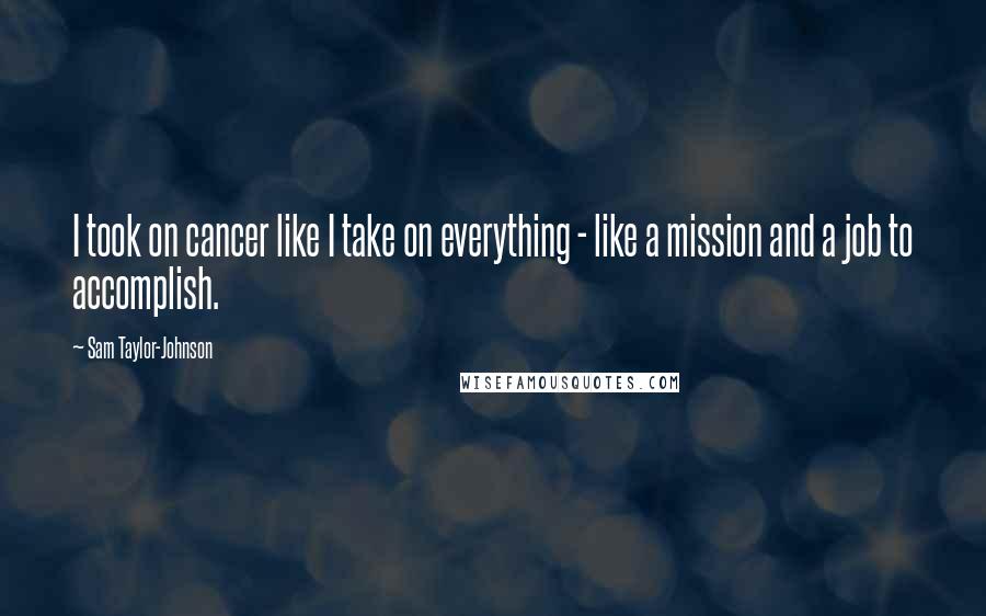Sam Taylor-Johnson Quotes: I took on cancer like I take on everything - like a mission and a job to accomplish.