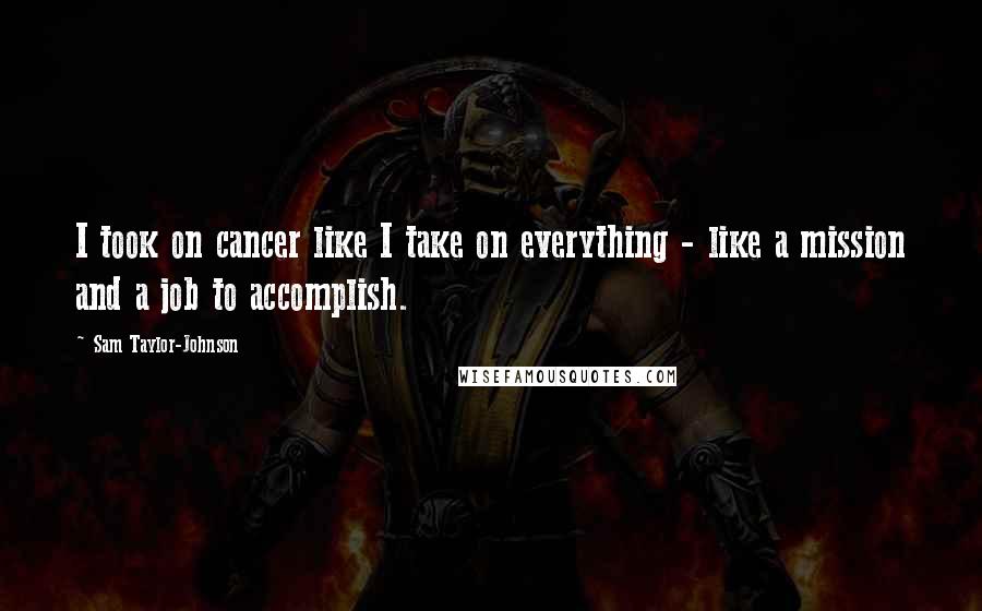 Sam Taylor-Johnson Quotes: I took on cancer like I take on everything - like a mission and a job to accomplish.