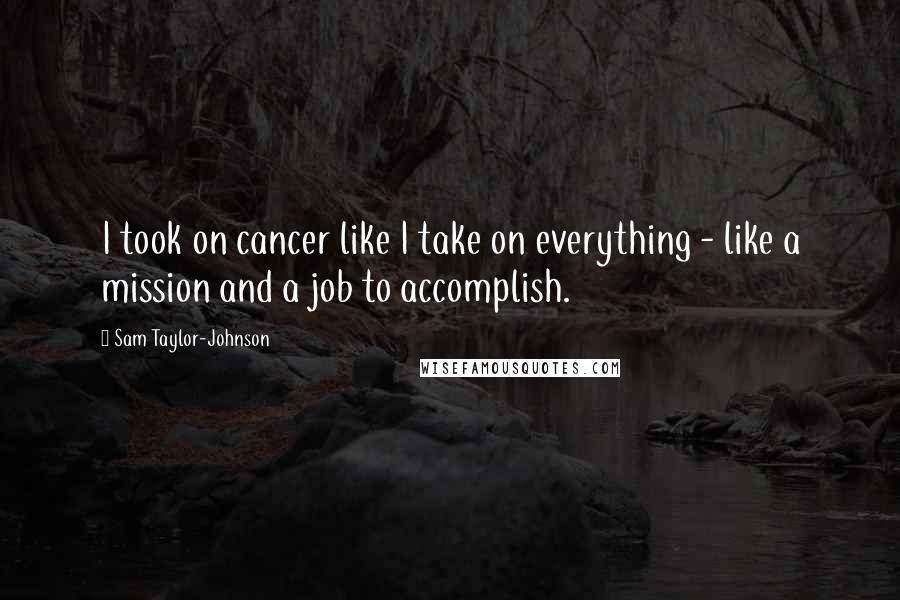 Sam Taylor-Johnson Quotes: I took on cancer like I take on everything - like a mission and a job to accomplish.