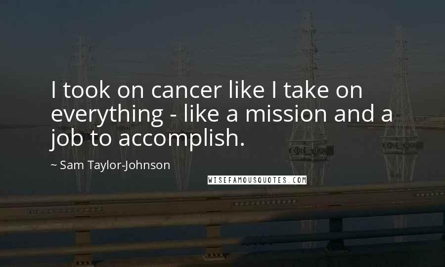 Sam Taylor-Johnson Quotes: I took on cancer like I take on everything - like a mission and a job to accomplish.