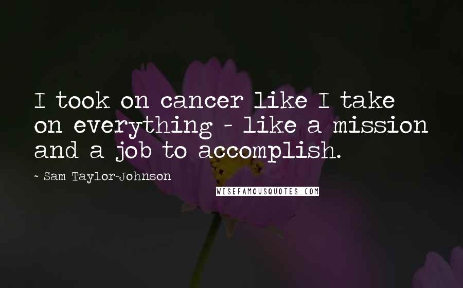 Sam Taylor-Johnson Quotes: I took on cancer like I take on everything - like a mission and a job to accomplish.