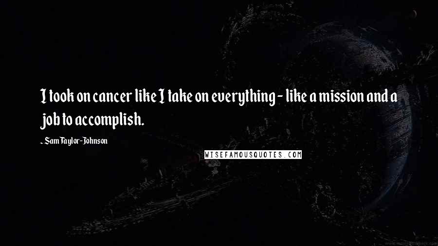 Sam Taylor-Johnson Quotes: I took on cancer like I take on everything - like a mission and a job to accomplish.