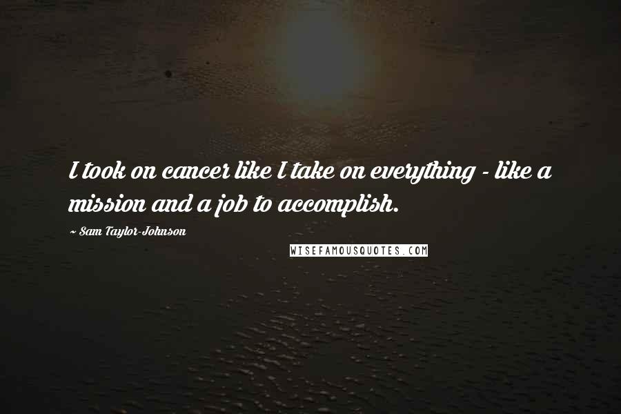 Sam Taylor-Johnson Quotes: I took on cancer like I take on everything - like a mission and a job to accomplish.