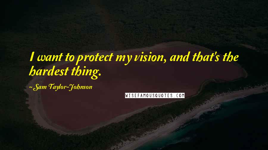 Sam Taylor-Johnson Quotes: I want to protect my vision, and that's the hardest thing.