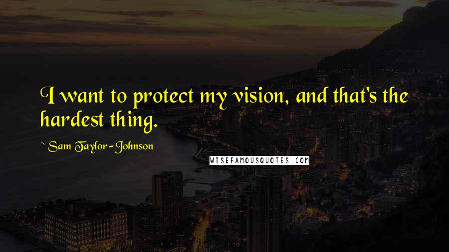 Sam Taylor-Johnson Quotes: I want to protect my vision, and that's the hardest thing.