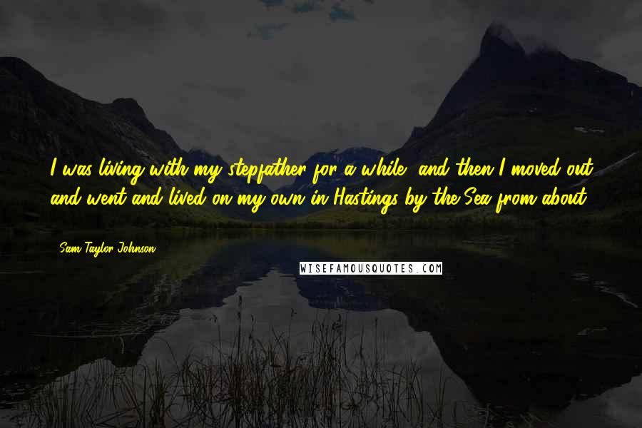 Sam Taylor-Johnson Quotes: I was living with my stepfather for a while, and then I moved out and went and lived on my own in Hastings-by-the-Sea from about 16.