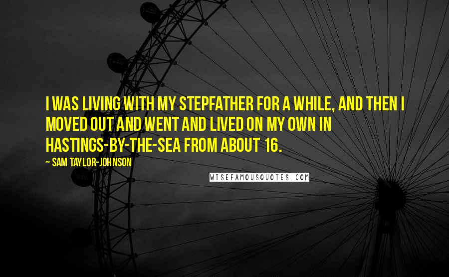 Sam Taylor-Johnson Quotes: I was living with my stepfather for a while, and then I moved out and went and lived on my own in Hastings-by-the-Sea from about 16.