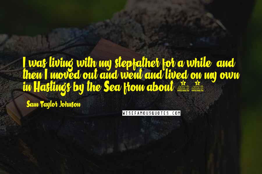 Sam Taylor-Johnson Quotes: I was living with my stepfather for a while, and then I moved out and went and lived on my own in Hastings-by-the-Sea from about 16.