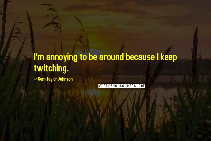 Sam Taylor-Johnson Quotes: I'm annoying to be around because I keep twitching.