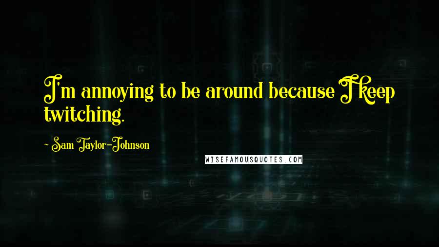 Sam Taylor-Johnson Quotes: I'm annoying to be around because I keep twitching.