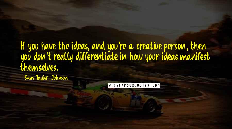 Sam Taylor-Johnson Quotes: If you have the ideas, and you're a creative person, then you don't really differentiate in how your ideas manifest themselves.