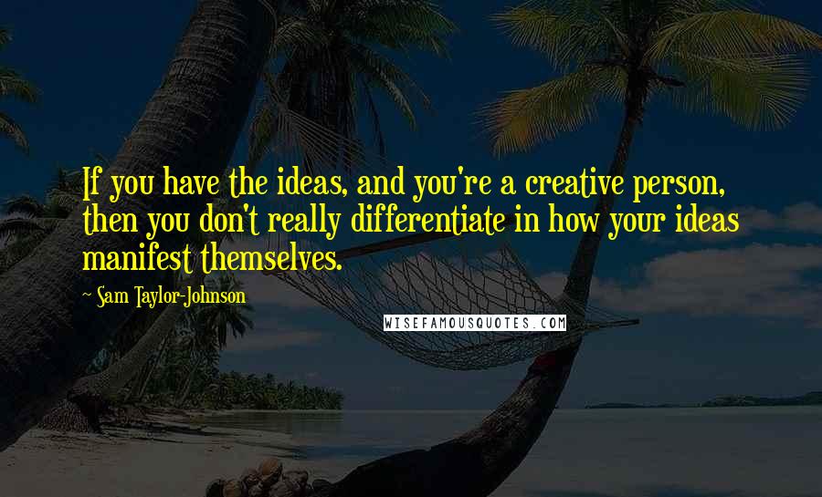 Sam Taylor-Johnson Quotes: If you have the ideas, and you're a creative person, then you don't really differentiate in how your ideas manifest themselves.