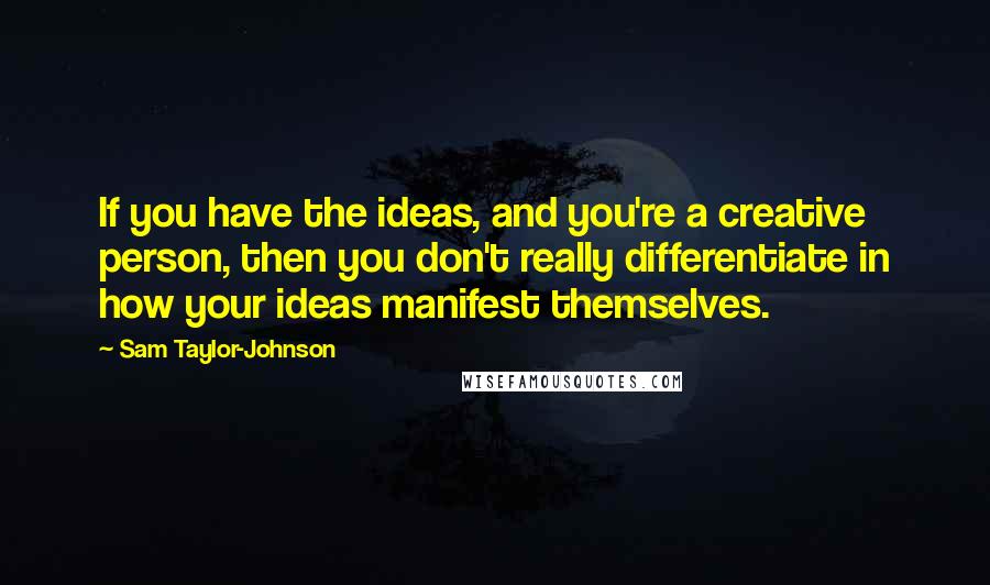 Sam Taylor-Johnson Quotes: If you have the ideas, and you're a creative person, then you don't really differentiate in how your ideas manifest themselves.