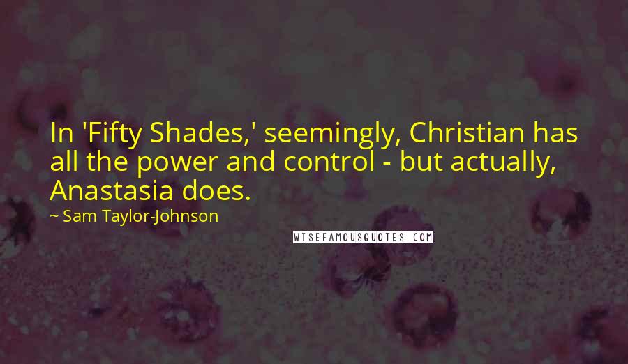 Sam Taylor-Johnson Quotes: In 'Fifty Shades,' seemingly, Christian has all the power and control - but actually, Anastasia does.