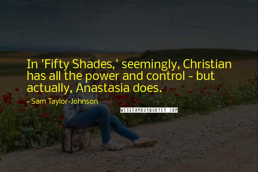 Sam Taylor-Johnson Quotes: In 'Fifty Shades,' seemingly, Christian has all the power and control - but actually, Anastasia does.