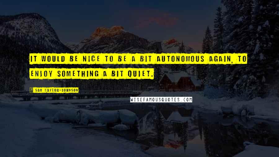 Sam Taylor-Johnson Quotes: It would be nice to be a bit autonomous again, to enjoy something a bit quiet.