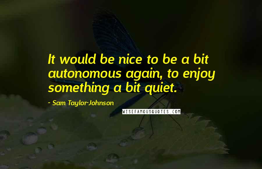 Sam Taylor-Johnson Quotes: It would be nice to be a bit autonomous again, to enjoy something a bit quiet.