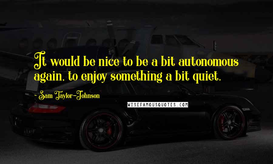 Sam Taylor-Johnson Quotes: It would be nice to be a bit autonomous again, to enjoy something a bit quiet.