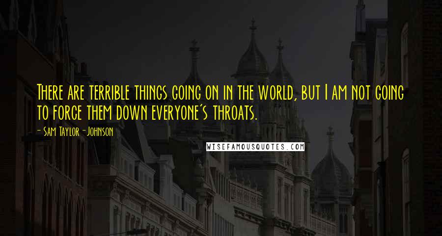 Sam Taylor-Johnson Quotes: There are terrible things going on in the world, but I am not going to force them down everyone's throats.