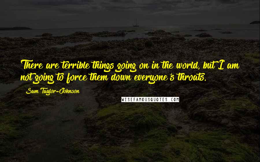 Sam Taylor-Johnson Quotes: There are terrible things going on in the world, but I am not going to force them down everyone's throats.