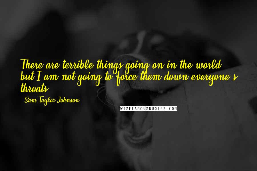 Sam Taylor-Johnson Quotes: There are terrible things going on in the world, but I am not going to force them down everyone's throats.