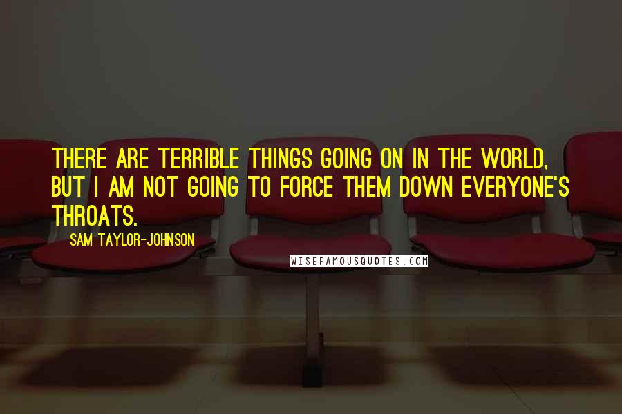 Sam Taylor-Johnson Quotes: There are terrible things going on in the world, but I am not going to force them down everyone's throats.