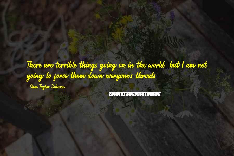 Sam Taylor-Johnson Quotes: There are terrible things going on in the world, but I am not going to force them down everyone's throats.